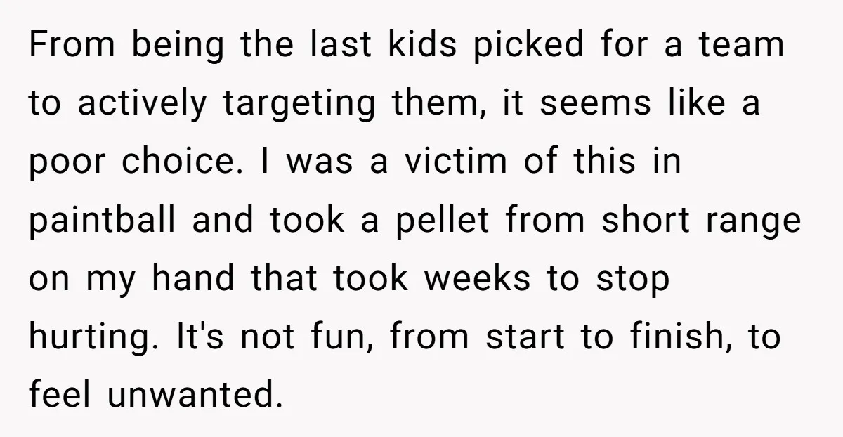 From being the last kids picked for a team to actively targeting them, it seems like a poor choice. I was a victim of this in paintball and took a...