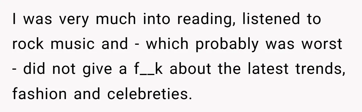 I was very much into reading, listened to rock music and - which probably was worst - did not give a f__k about the latest trends, fashion and celebreties.