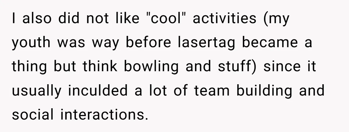 I also did not like "cool" activities (my youth was way before lasertag became a thing but think bowling and stuff) since it usually inculded a lot of team building...