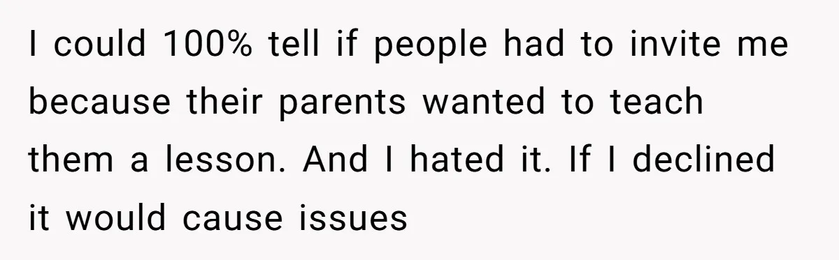 I could 100% tell if people had to invite me because their parents wanted to teach them a lesson. And I hated it. If I declined it would cause issues