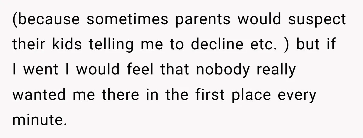(because sometimes parents would suspect their kids telling me to decline etc. ) but if I went I would feel that nobody really wanted me there in the first place...