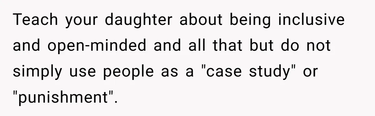 Teach your daughter about being inclusive and open-minded and all that but do not simply use people as a "case study" or "punishment".