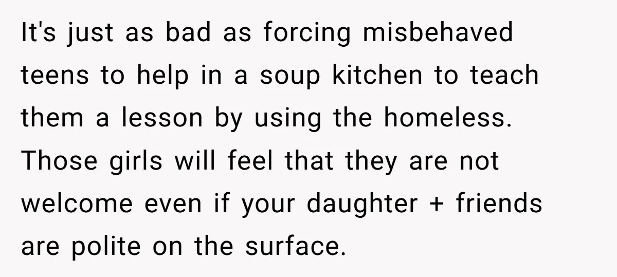 It's just as bad as forcing misbehaved teens to help in a soup kitchen to teach them a lesson by using the homeless. Those girls will feel that they are...