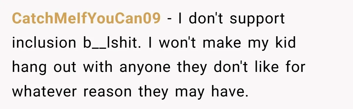 CatchMeIfYouCan09 − I don't support inclusion b__lshit. I won't make my kid hang out with anyone they don't like for whatever reason they may have.