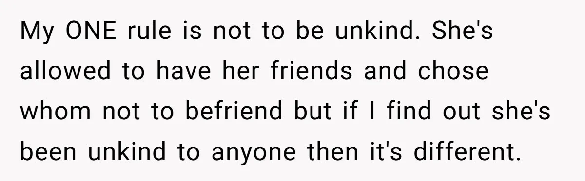 My ONE rule is not to be unkind. She's allowed to have her friends and chose whom not to befriend but if I find out she's been unkind to anyone...