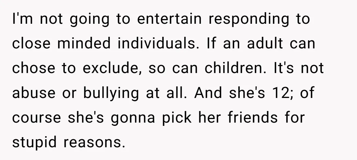 I'm not going to entertain responding to close minded individuals. If an adult can chose to exclude, so can children. It's not abuse or bullying at all. And she's 12;...