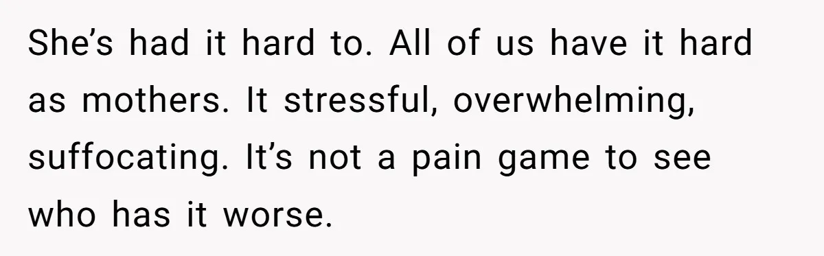 She’s had it hard to. All of us have it hard as mothers. It stressful, overwhelming, suffocating. It’s not a pain game to see who has it worse.