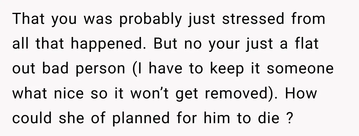 That you was probably just stressed from all that happened. But no your just a flat out bad person (I have to keep it someone what nice so it won’t...