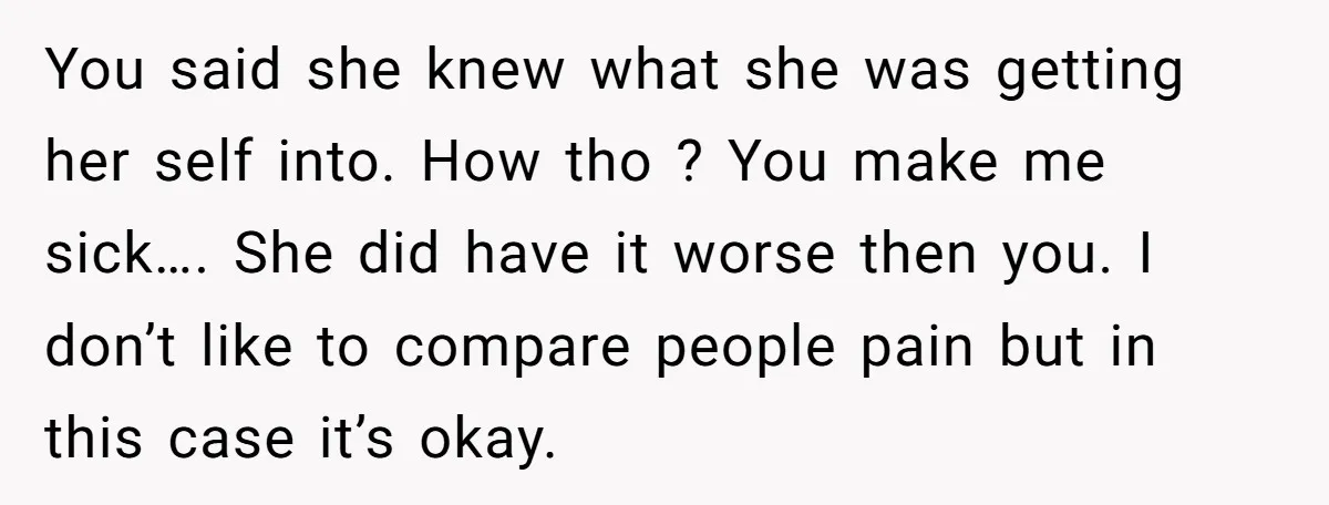 You said she knew what she was getting her self into. How tho ? You make me sick…. She did have it worse then you. I don’t like to compare...