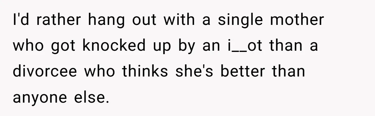 I'd rather hang out with a single mother who got knocked up by an i__ot than a divorcee who thinks she's better than anyone else.