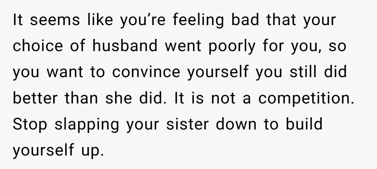 It seems like you’re feeling bad that your choice of husband went poorly for you, so you want to convince yourself you still did better than she did. It is...