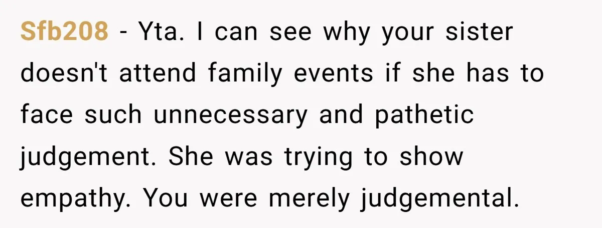 Sfb208 − Yta. I can see why your sister doesn't attend family events if she has to face such unnecessary and pathetic judgement. She was trying to show empathy. You...
