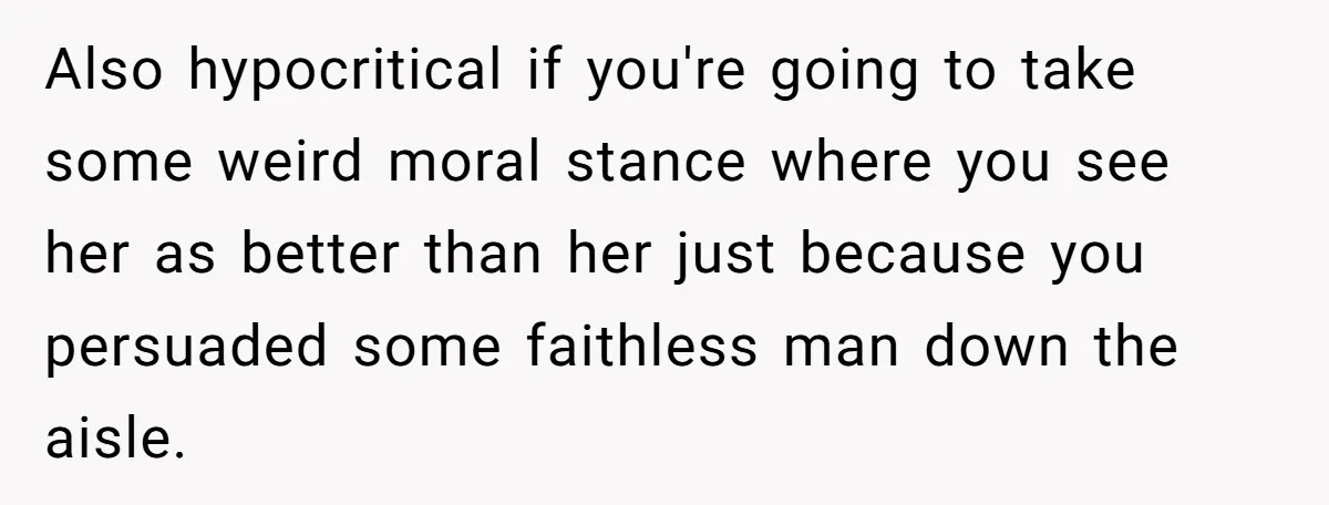 Also hypocritical if you're going to take some weird moral stance where you see her as better than her just because you persuaded some faithless man down the aisle.