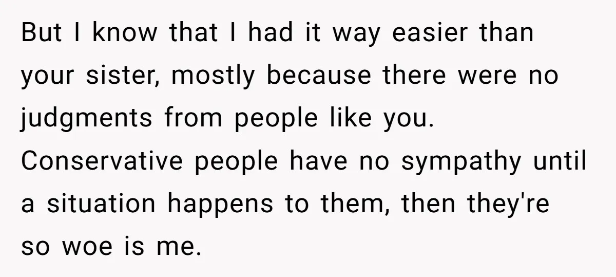 But I know that I had it way easier than your sister, mostly because there were no judgments from people like you. Conservative people have no sympathy until a situation...