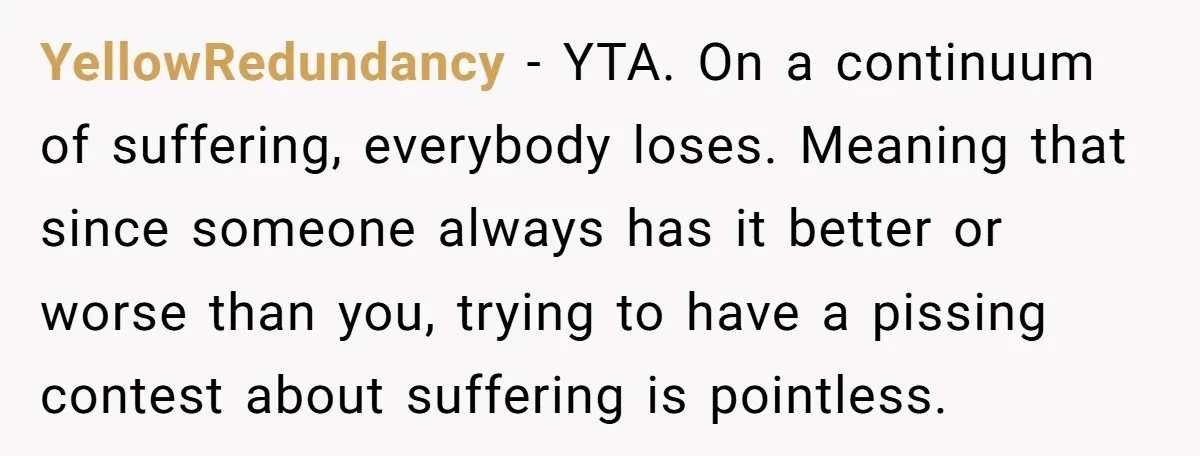 YellowRedundancy − YTA. On a continuum of suffering, everybody loses. Meaning that since someone always has it better or worse than you, trying to have a pissing contest about suffering...