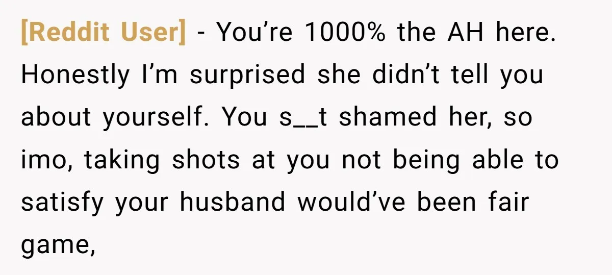 [Reddit User] − You’re 1000% the AH here. Honestly I’m surprised she didn’t tell you about yourself. You s__t shamed her, so imo, taking shots at you not being able...
