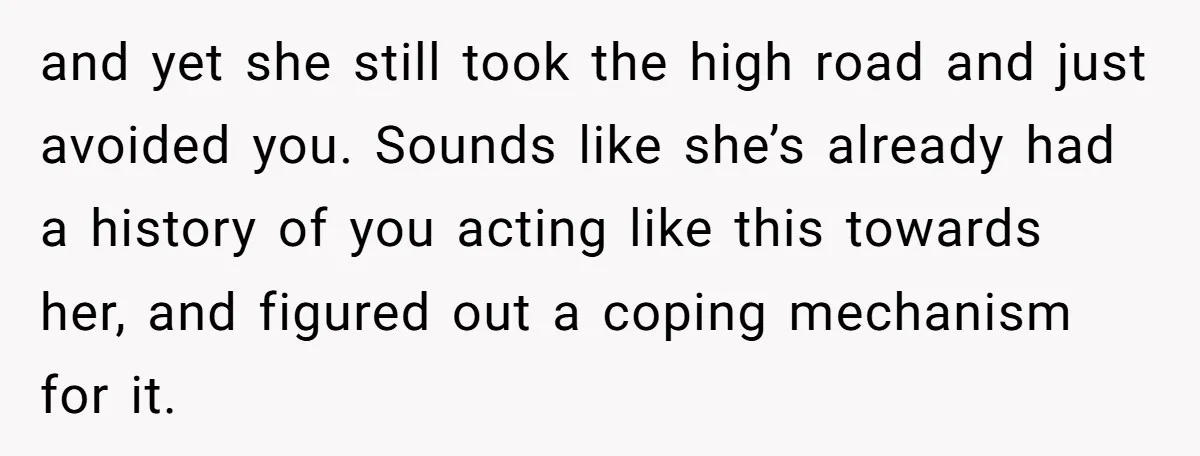 and yet she still took the high road and just avoided you. Sounds like she’s already had a history of you acting like this towards her, and figured out a...