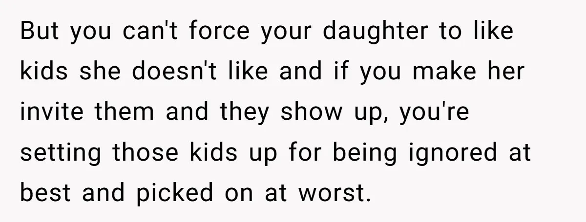 But you can't force your daughter to like kids she doesn't like and if you make her invite them and they show up, you're setting those kids up for being...