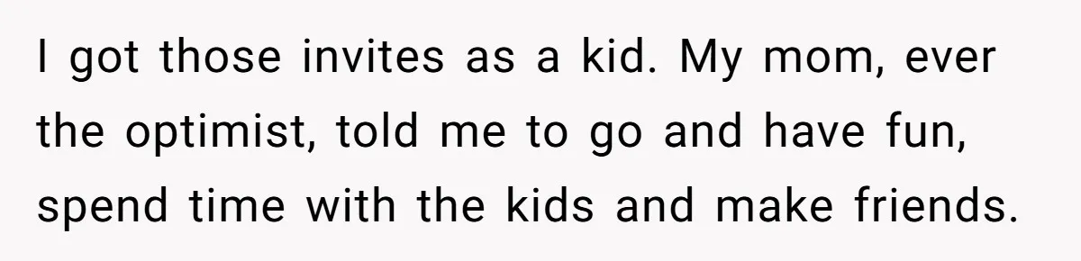 I got those invites as a kid. My mom, ever the optimist, told me to go and have fun, spend time with the kids and make friends.