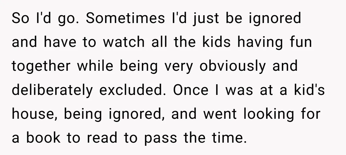 So I'd go. Sometimes I'd just be ignored and have to watch all the kids having fun together while being very obviously and deliberately excluded. Once I was at a...