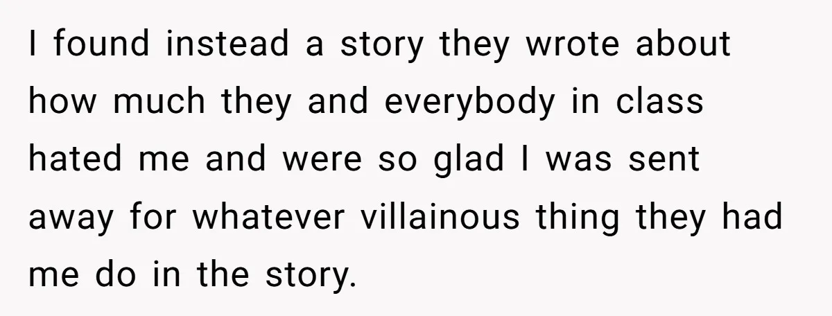 I found instead a story they wrote about how much they and everybody in class hated me and were so glad I was sent away for whatever villainous thing they...