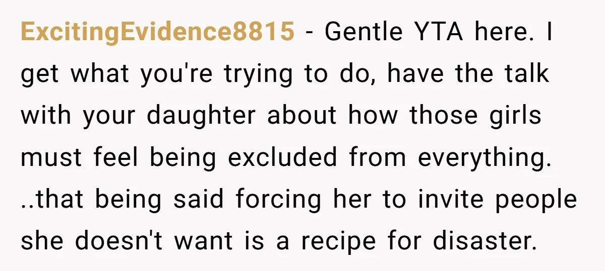 ExcitingEvidence8815 − Gentle YTA here. I get what you're trying to do, have the talk with your daughter about how those girls must feel being excluded from everything. ..that being...