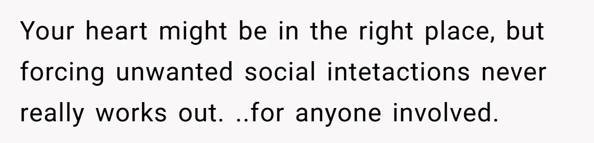 Your heart might be in the right place, but forcing unwanted social intetactions never really works out. ..for anyone involved.