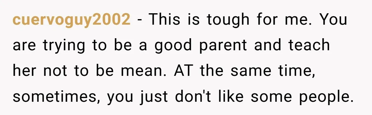 cuervoguy2002 − This is tough for me. You are trying to be a good parent and teach her not to be mean. AT the same time, sometimes, you just don't...