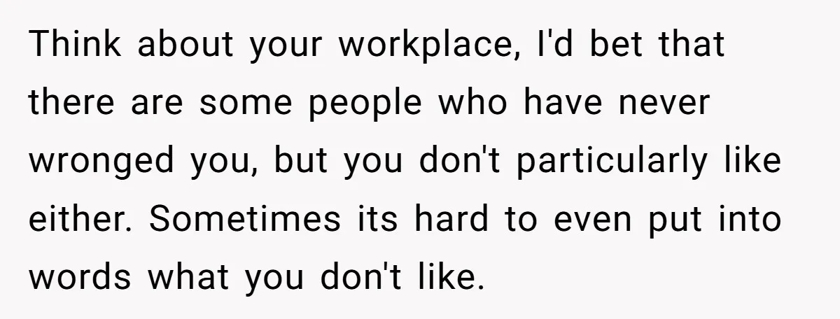 Think about your workplace, I'd bet that there are some people who have never wronged you, but you don't particularly like either. Sometimes its hard to even put into words...