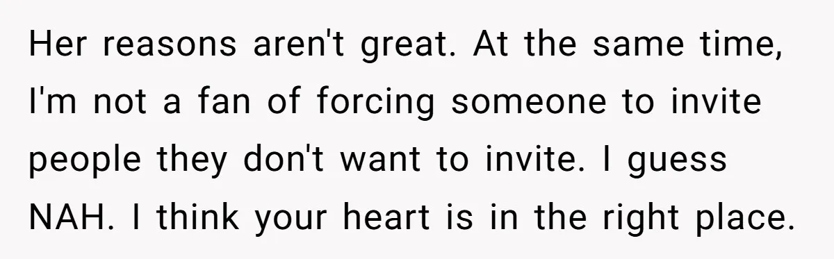 Her reasons aren't great. At the same time, I'm not a fan of forcing someone to invite people they don't want to invite. I guess NAH. I think your heart...