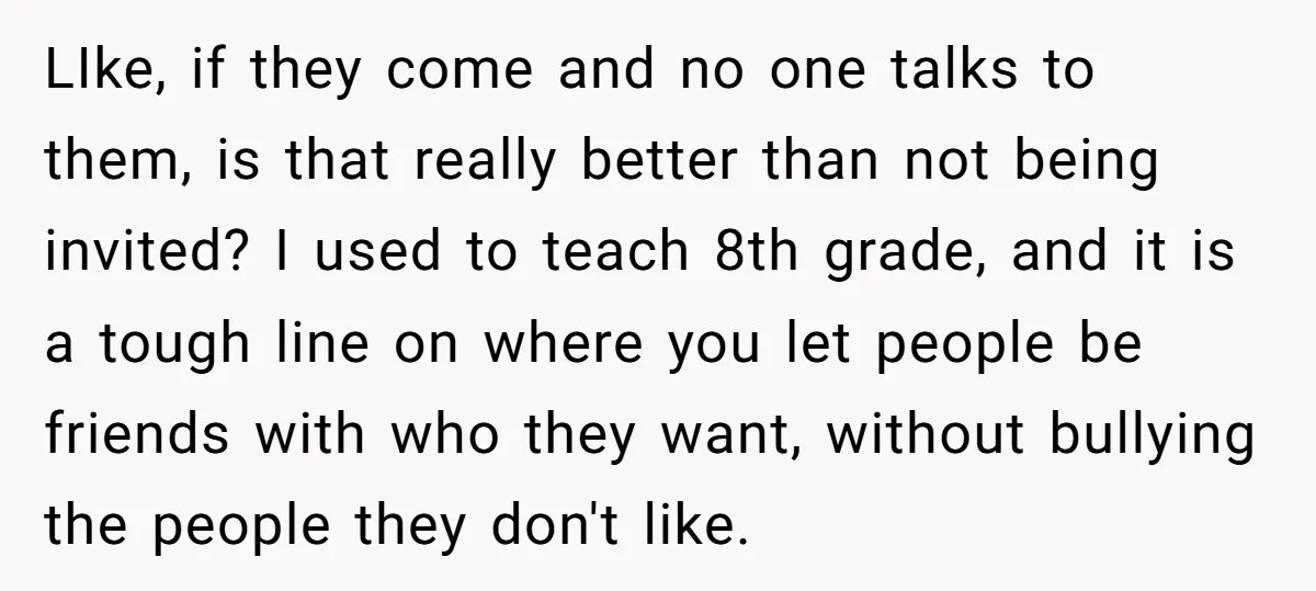 LIke, if they come and no one talks to them, is that really better than not being invited? I used to teach 8th grade, and it is a tough line...