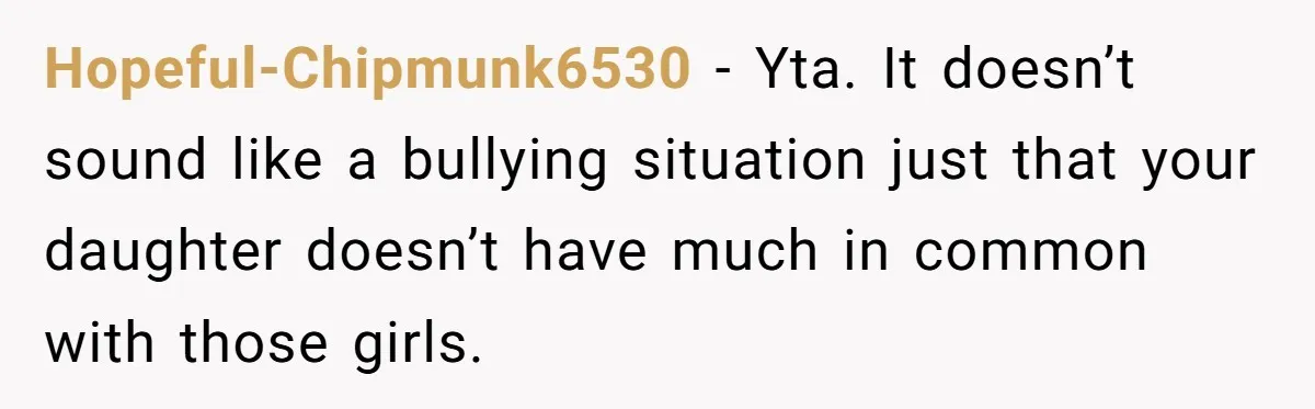 Hopeful-Chipmunk6530 − Yta. It doesn’t sound like a bullying situation just that your daughter doesn’t have much in common with those girls.