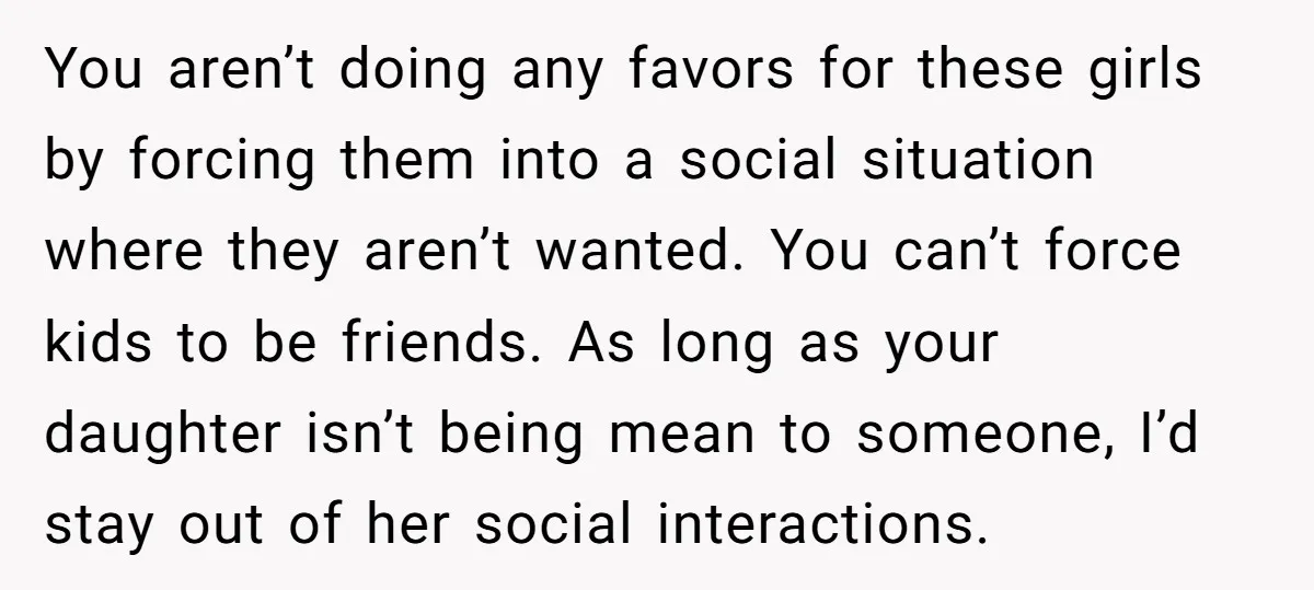 You aren’t doing any favors for these girls by forcing them into a social situation where they aren’t wanted. You can’t force kids to be friends. As long as your...