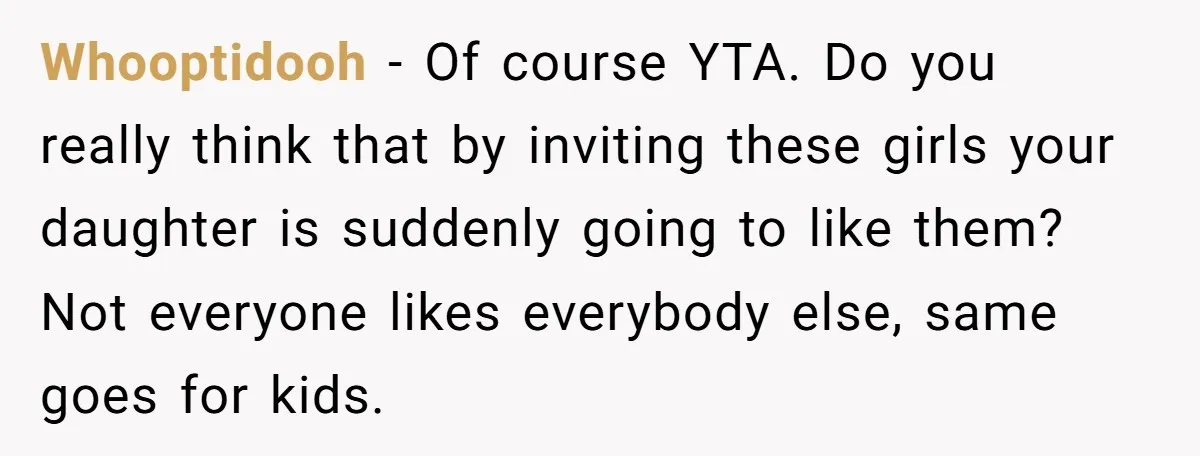 Whooptidooh − Of course YTA. Do you really think that by inviting these girls your daughter is suddenly going to like them? Not everyone likes everybody else, same goes for...