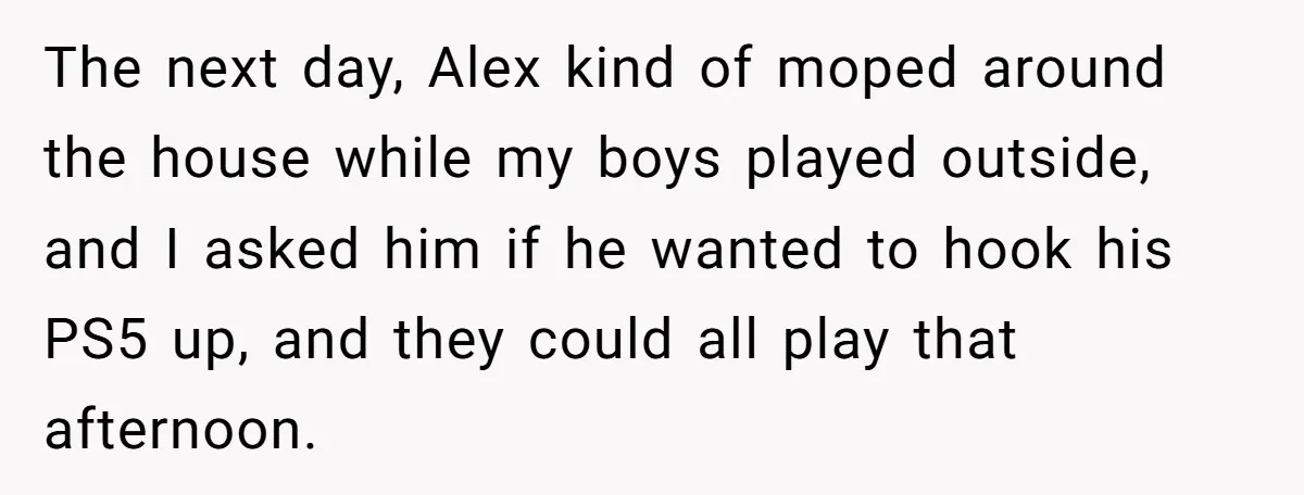 The next day, Alex kind of moped around the house while my boys played outside, and I asked him if he wanted to hook his PS5 up, and they could...