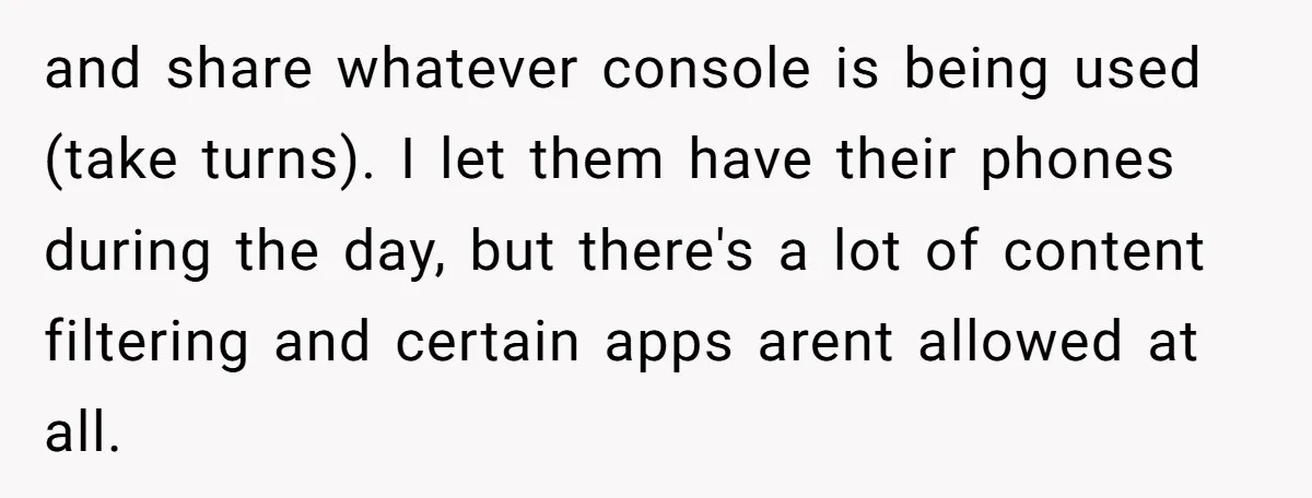and share whatever console is being used (take turns). I let them have their phones during the day, but there's a lot of content filtering and certain apps arent allowed...