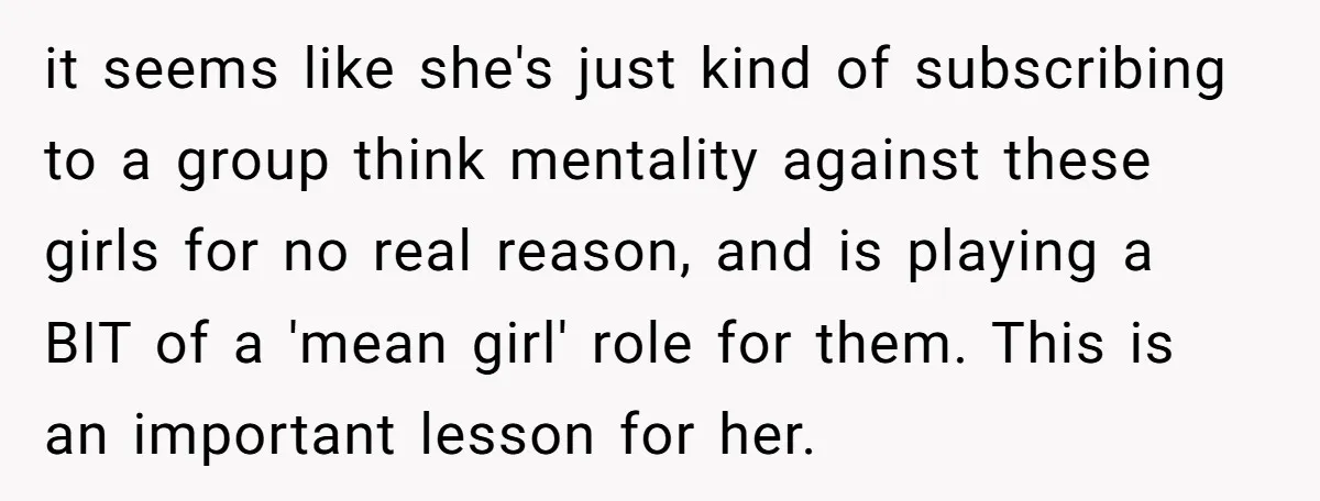 it seems like she's just kind of subscribing to a group think mentality against these girls for no real reason, and is playing a BIT of a 'mean girl' role...