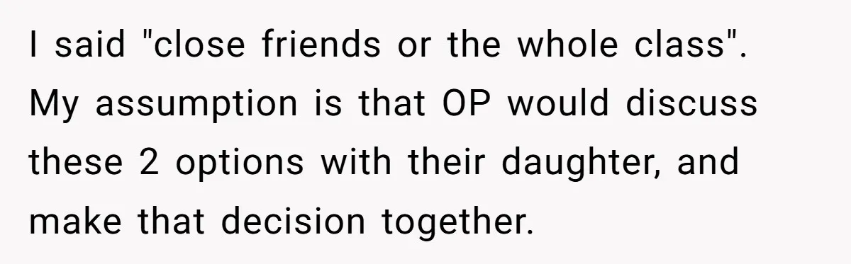 I said "close friends or the whole class". My assumption is that OP would discuss these 2 options with their daughter, and make that decision together.