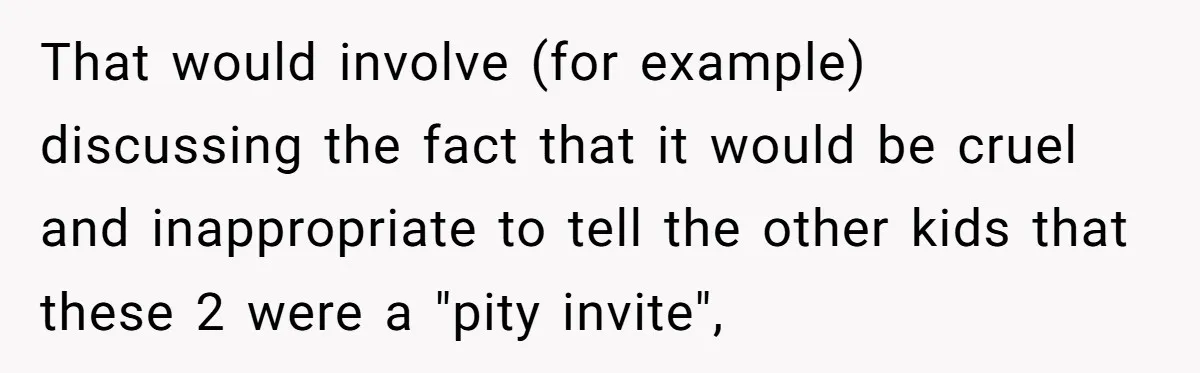 That would involve (for example) discussing the fact that it would be cruel and inappropriate to tell the other kids that these 2 were a "pity invite",