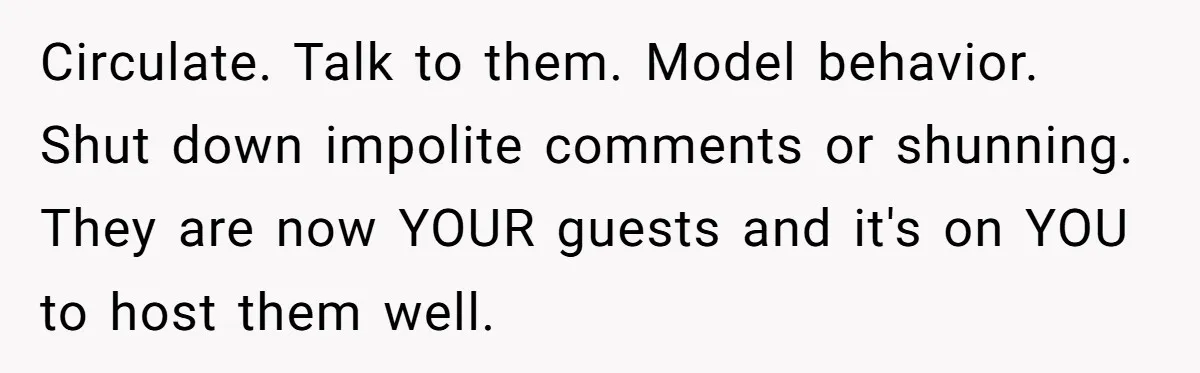 Circulate. Talk to them. Model behavior. Shut down impolite comments or shunning. They are now YOUR guests and it's on YOU to host them well.