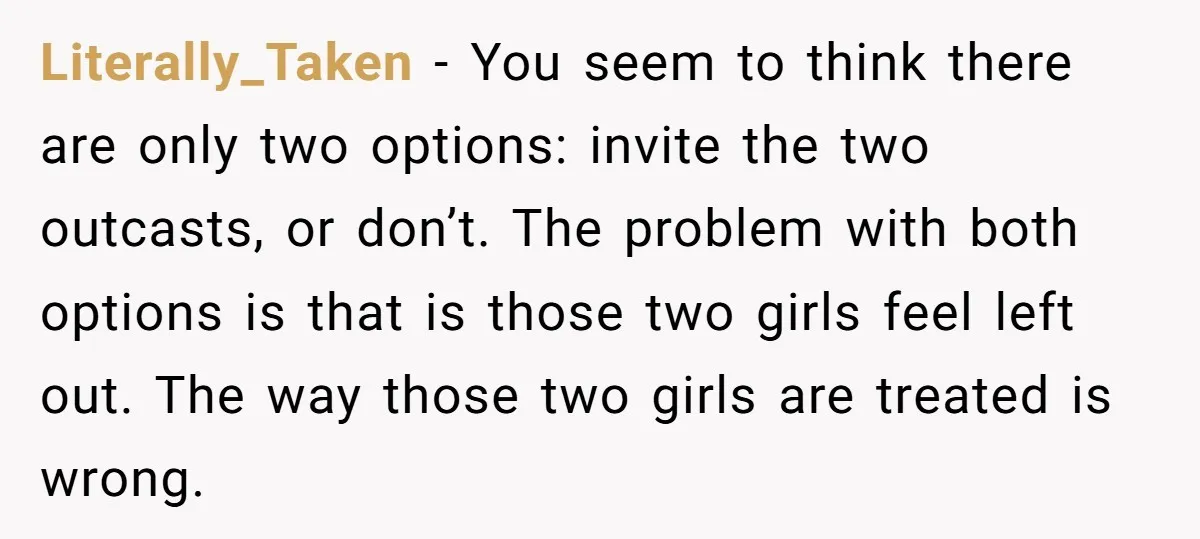 Literally_Taken − You seem to think there are only two options: invite the two outcasts, or don’t. The problem with both options is that is those two girls feel left...