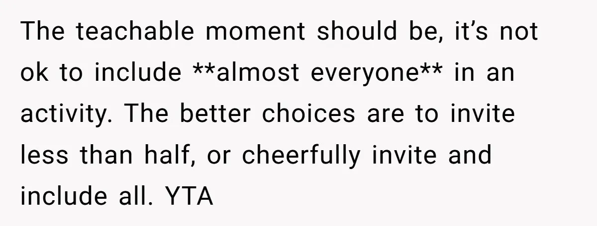 The teachable moment should be, it’s not ok to include **almost everyone** in an activity. The better choices are to invite less than half, or cheerfully invite and include all....