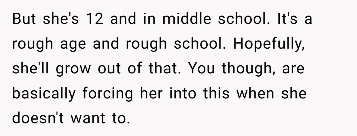 But she's 12 and in middle school. It's a rough age and rough school. Hopefully, she'll grow out of that. You though, are basically forcing her into this when she...
