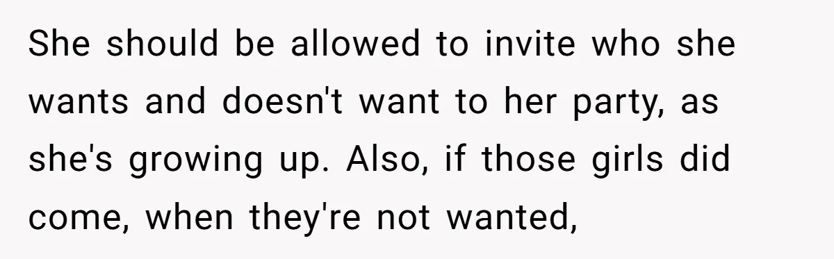She should be allowed to invite who she wants and doesn't want to her party, as she's growing up. Also, if those girls did come, when they're not wanted,