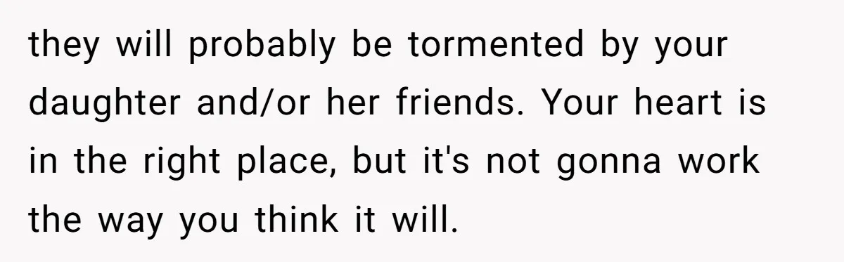 they will probably be tormented by your daughter and/or her friends. Your heart is in the right place, but it's not gonna work the way you think it will.
