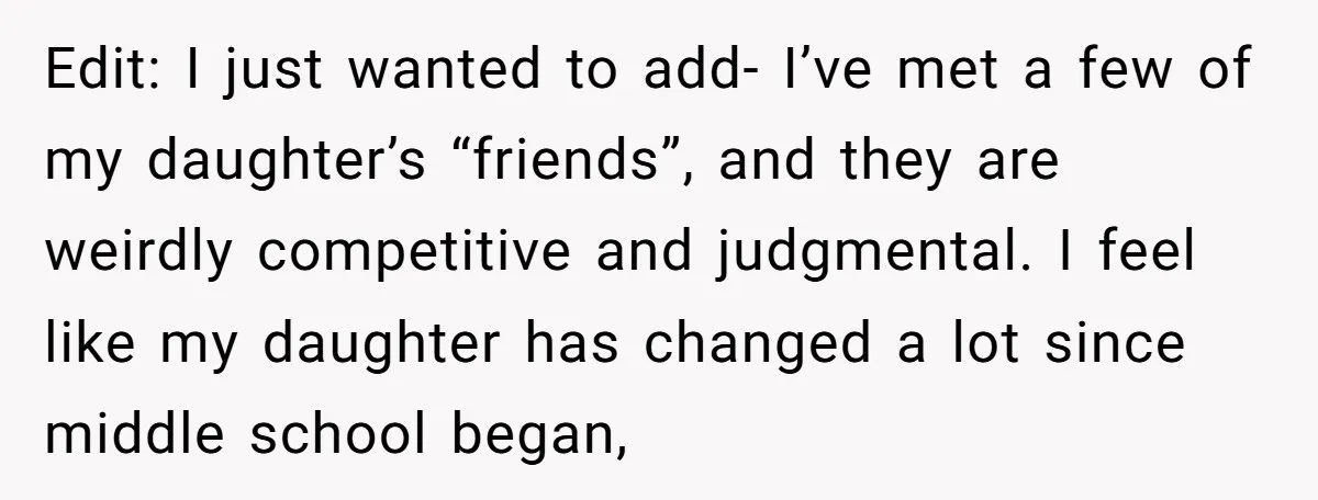 Edit: I just wanted to add- I’ve met a few of my daughter’s “friends”, and they are weirdly competitive and judgmental. I feel like my daughter has changed a lot...