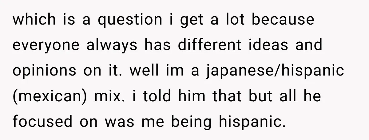 which is a question i get a lot because everyone always has different ideas and opinions on it. well im a japanese/hispanic (mexican) mix. i told him that but all...