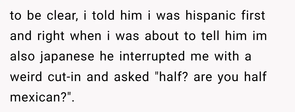 to be clear, i told him i was hispanic first and right when i was about to tell him im also japanese he interrupted me with a weird cut-in and...