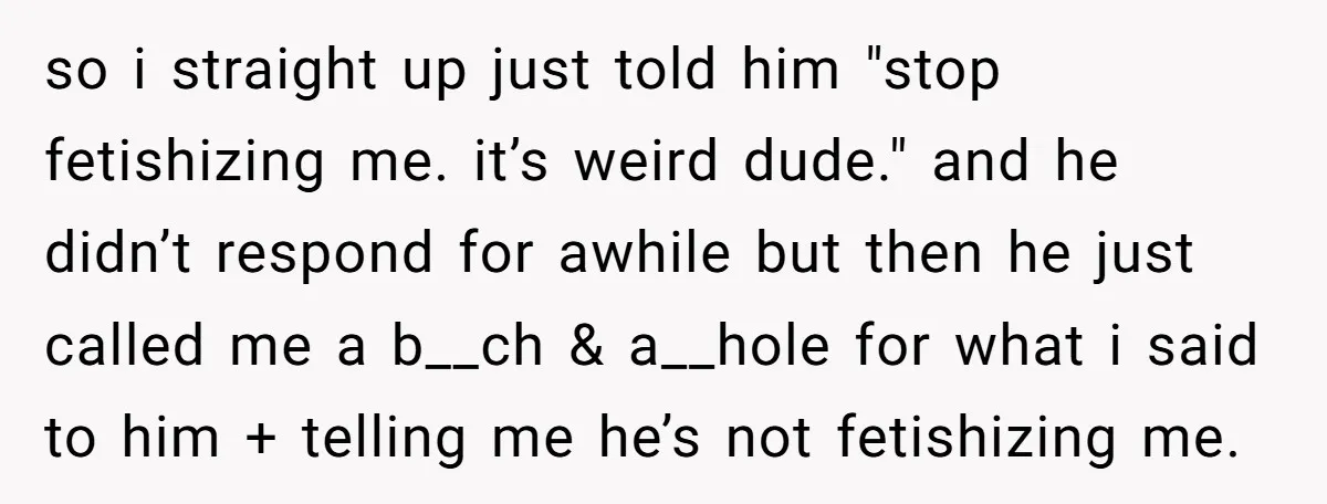 so i straight up just told him "stop fetishizing me. it’s weird dude." and he didn’t respond for awhile but then he just called me a b__ch & a__hole for...