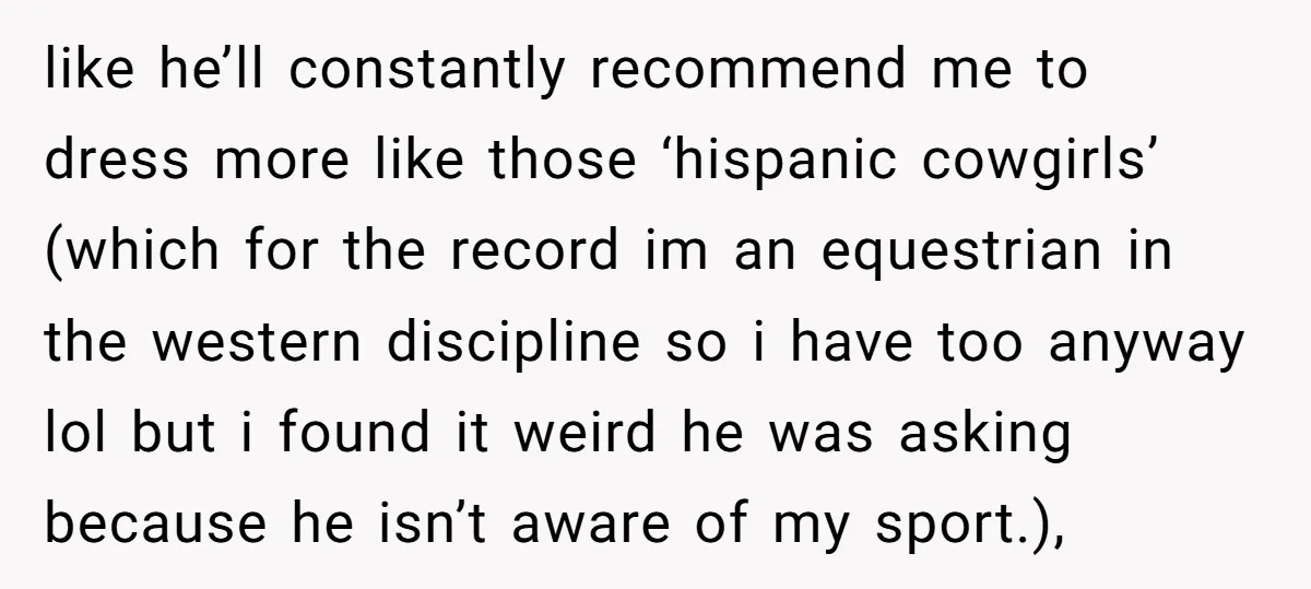 like he’ll constantly recommend me to dress more like those ‘hispanic cowgirls’ (which for the record im an equestrian in the western discipline so i have too anyway lol but...